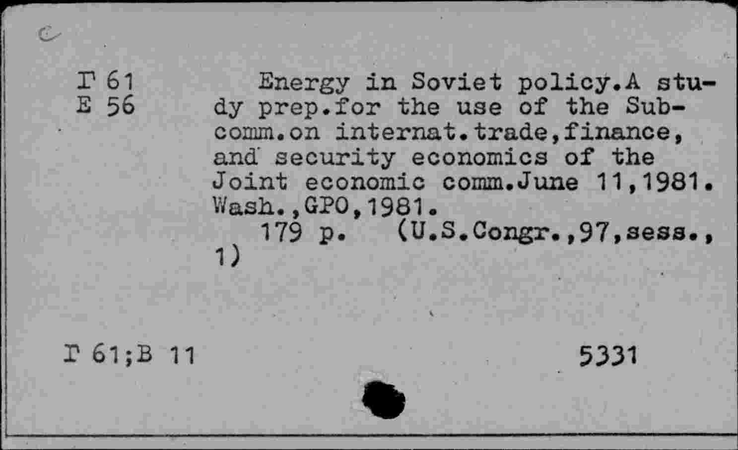 ﻿r 61
E 56
Energy in Soviet policy.A stu dy prep.for the use of the Subcomm, on internat.trade,finance, and security economics of the Joint economic comm.June 11,1981 Wash.,GPO,1981.
179 p. (U.S.Congr.,97,sess. 1)
T 61 ;B
11
5331